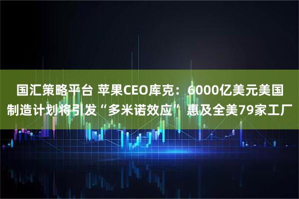 国汇策略平台 苹果CEO库克：6000亿美元美国制造计划将引发“多米诺效应” 惠及全美79家工厂