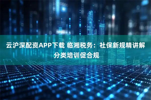 云沪深配资APP下载 临湘税务：社保新规精讲解 分类培训促合规