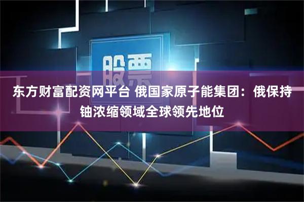 东方财富配资网平台 俄国家原子能集团：俄保持铀浓缩领域全球领先地位