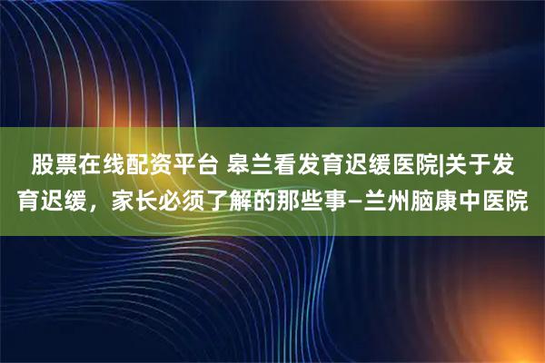 股票在线配资平台 皋兰看发育迟缓医院|关于发育迟缓，家长必须了解的那些事—兰州脑康中医院