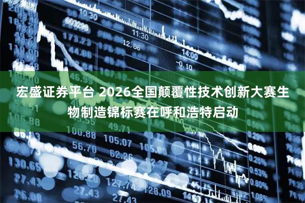 宏盛证券平台 2026全国颠覆性技术创新大赛生物制造锦标赛在呼和浩特启动