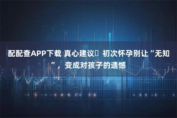 配配查APP下载 真心建议️初次怀孕别让“无知”，变成对孩子的遗憾