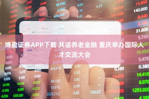 博盈证券APP下载 共话养老金融 重庆举办国际人才交流大会