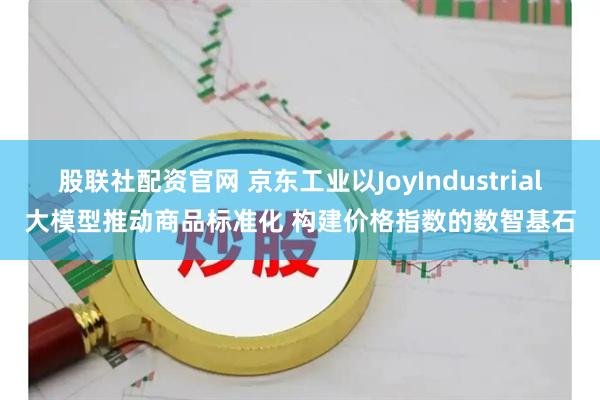 股联社配资官网 京东工业以JoyIndustrial大模型推动商品标准化 构建价格指数的数智基石