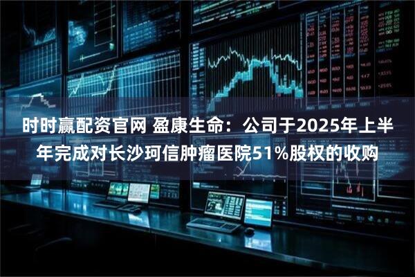 时时赢配资官网 盈康生命：公司于2025年上半年完成对长沙珂信肿瘤医院51%股权的收购