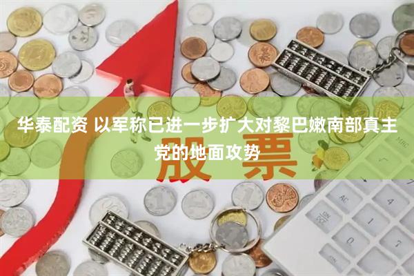 华泰配资 以军称已进一步扩大对黎巴嫩南部真主党的地面攻势