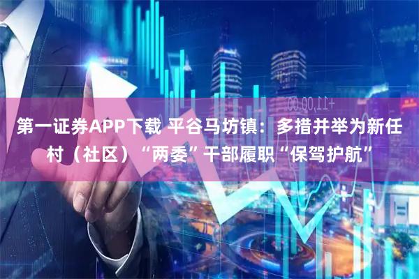 第一证券APP下载 平谷马坊镇：多措并举为新任村（社区）“两委”干部履职“保驾护航”