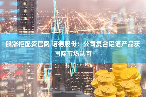 股涨柜配资官网 诺德股份：公司复合铝箔产品获国际市场认可