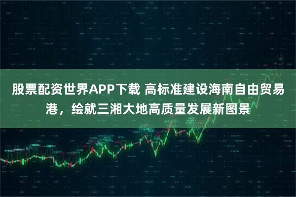 股票配资世界APP下载 高标准建设海南自由贸易港，绘就三湘大地高质量发展新图景