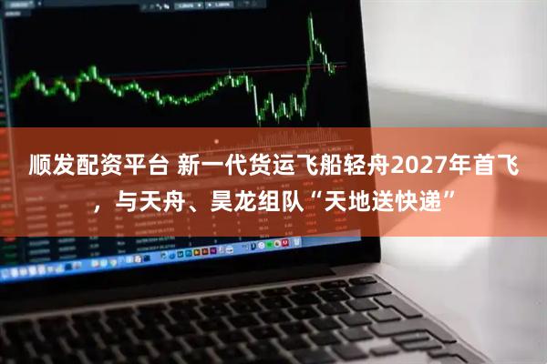 顺发配资平台 新一代货运飞船轻舟2027年首飞，与天舟、昊龙组队“天地送快递”