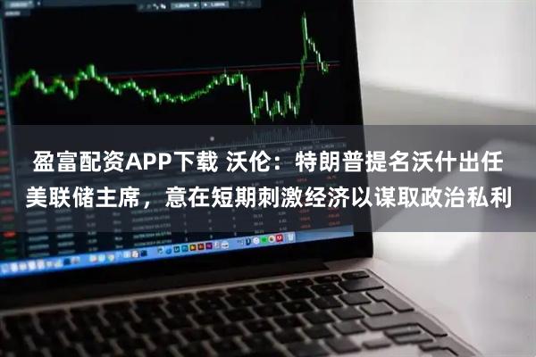 盈富配资APP下载 沃伦：特朗普提名沃什出任美联储主席，意在短期刺激经济以谋取政治私利