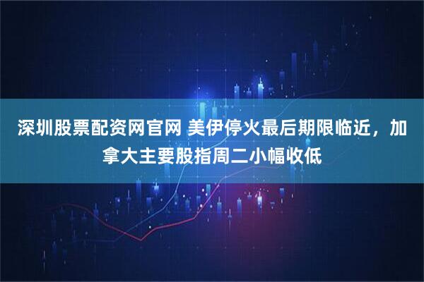 深圳股票配资网官网 美伊停火最后期限临近，加拿大主要股指周二小幅收低
