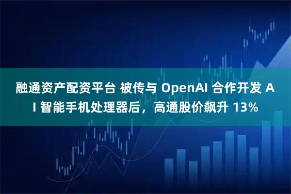 融通资产配资平台 被传与 OpenAI 合作开发 AI 智能手机处理器后，高通股价飙升 13%