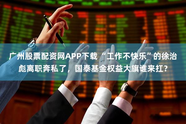 广州股票配资网APP下载 “工作不快乐”的徐治彪离职奔私了，国泰基金权益大旗谁来扛？