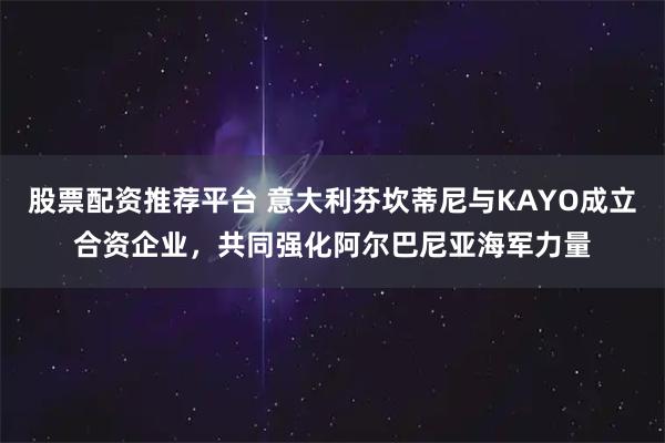 股票配资推荐平台 意大利芬坎蒂尼与KAYO成立合资企业，共同强化阿尔巴尼亚海军力量