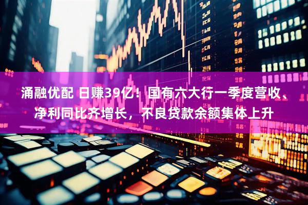 涌融优配 日赚39亿！国有六大行一季度营收、净利同比齐增长，不良贷款余额集体上升