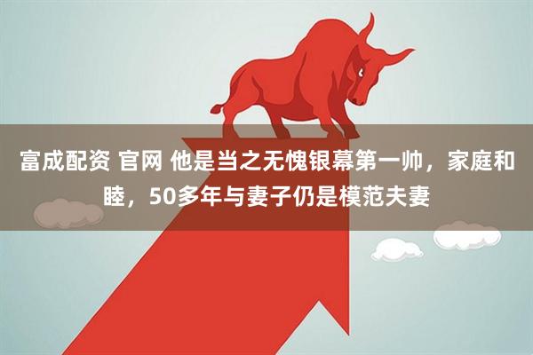 富成配资 官网 他是当之无愧银幕第一帅，家庭和睦，50多年与妻子仍是模范夫妻