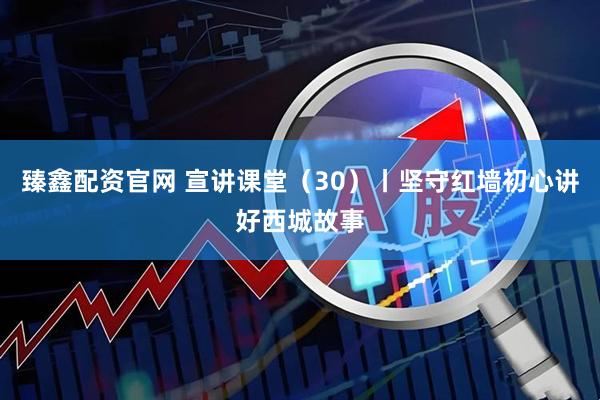 臻鑫配资官网 宣讲课堂(30)丨坚守红墙初心讲好西城故事