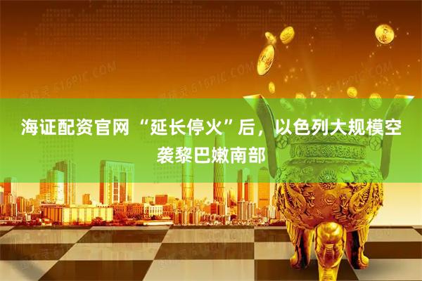 海证配资官网 “延长停火”后，以色列大规模空袭黎巴嫩南部