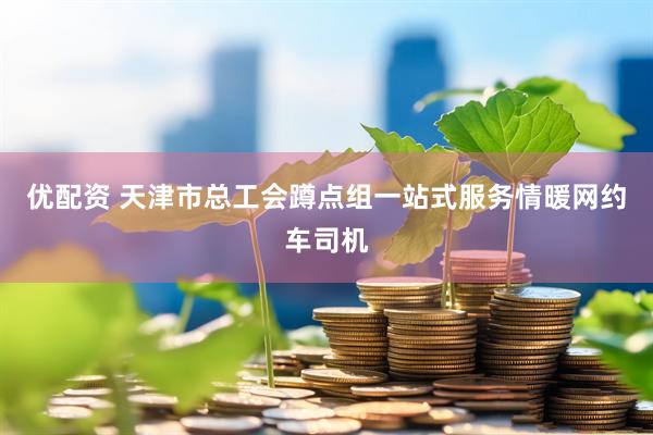 优配资 天津市总工会蹲点组一站式服务情暖网约车司机