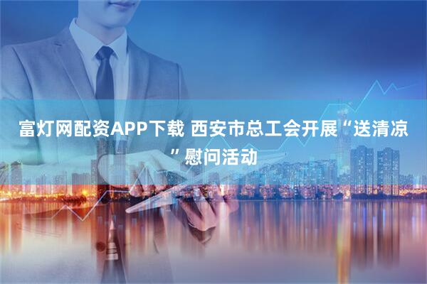 富灯网配资APP下载 西安市总工会开展“送清凉”慰问活动