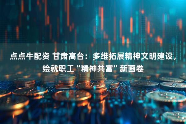 点点牛配资 甘肃高台:多维拓展精神文明建设,绘就职工“精神共富”新画卷