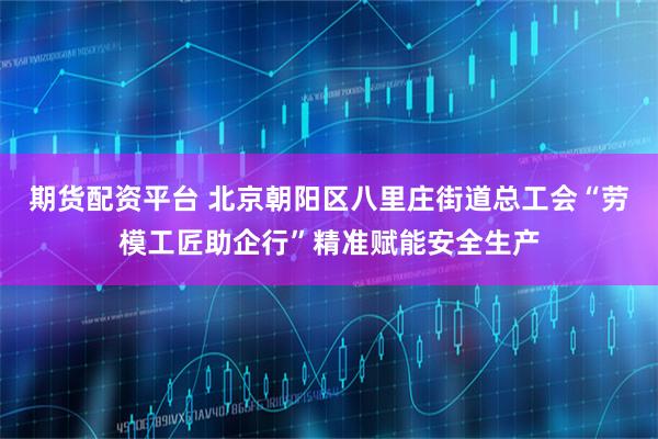 期货配资平台 北京朝阳区八里庄街道总工会“劳模工匠助企行”精准赋能安全生产